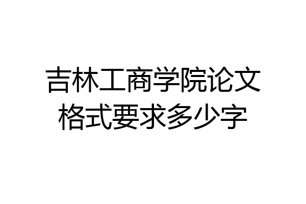 吉林工商学院论文格式要求多少字