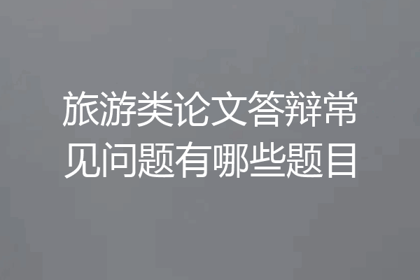 旅游类论文答辩常见问题有哪些题目