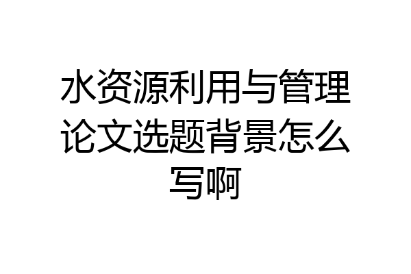 水资源利用与管理论文选题背景怎么写啊