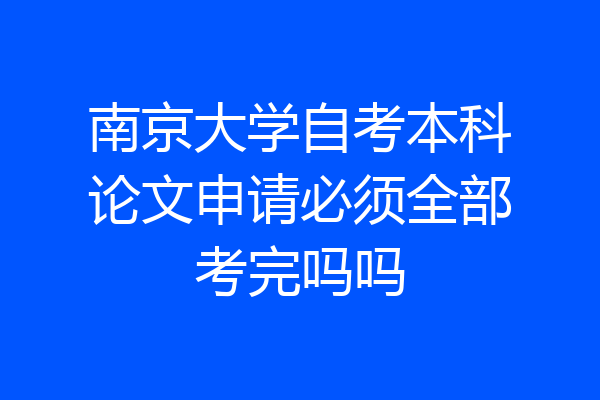 南京大学自考本科论文申请必须全部考完吗吗