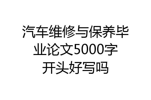 汽车维修与保养毕业论文5000字开头好写吗