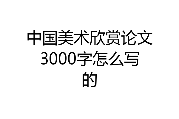 中国美术欣赏论文3000字怎么写的