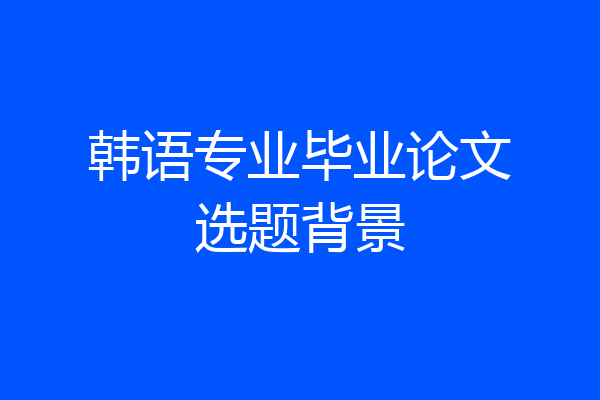 韩语专业毕业论文选题背景