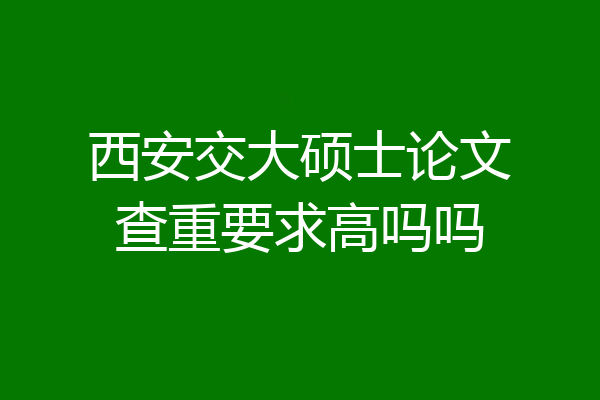 西安交大硕士论文查重要求高吗吗
