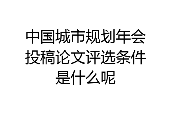 中国城市规划年会投稿论文评选条件是什么呢