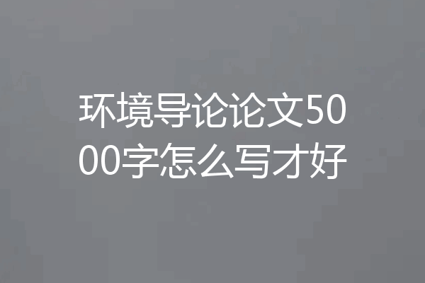 环境导论论文5000字怎么写才好