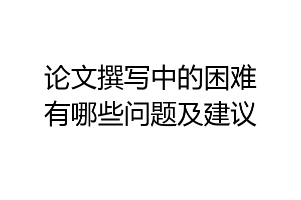 论文撰写中的困难有哪些问题及建议