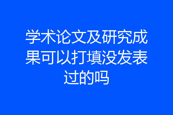 学术论文及研究成果可以打填没发表过的吗