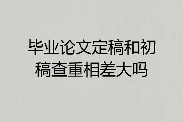 毕业论文定稿和初稿查重相差大吗