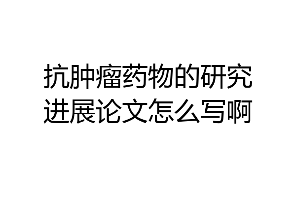 抗肿瘤药物的研究进展论文怎么写啊