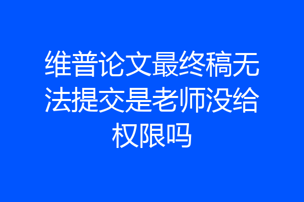 维普论文最终稿无法提交是老师没给权限吗