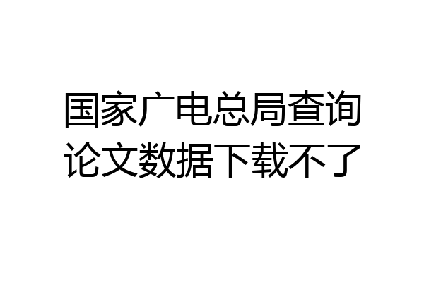 国家广电总局查询论文数据下载不了