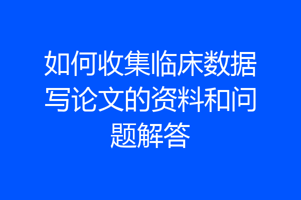 如何收集临床数据写论文的资料和问题解答