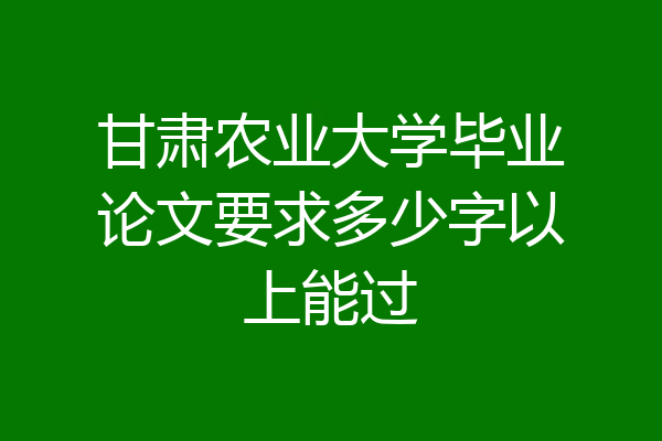 甘肃农业大学毕业论文要求多少字以上能过