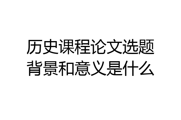 历史课程论文选题背景和意义是什么