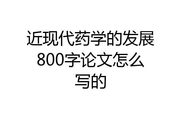 近现代药学的发展800字论文怎么写的