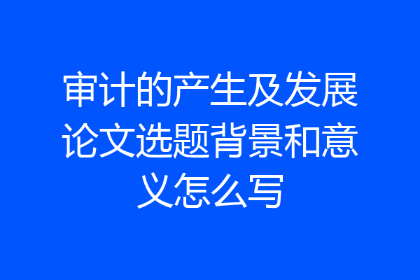 审计的产生及发展论文选题背景和意义怎么写