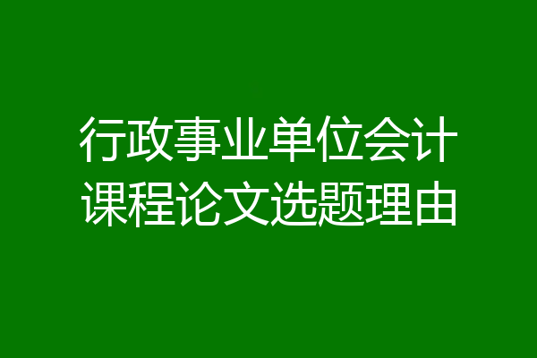 行政事业单位会计课程论文选题理由