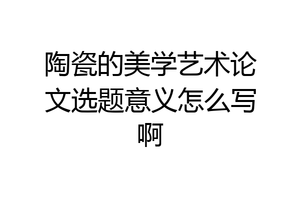 陶瓷的美学艺术论文选题意义怎么写啊