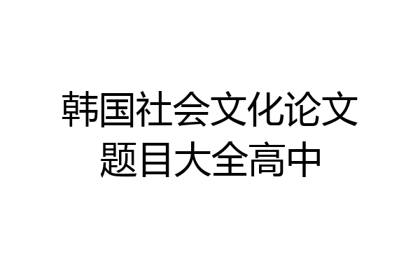 韩国社会文化论文题目大全高中