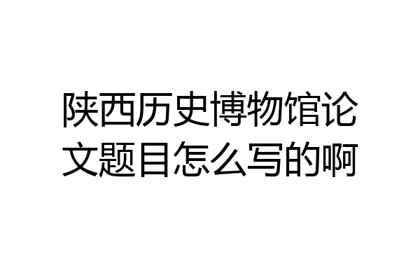 陕西历史博物馆论文题目怎么写的啊