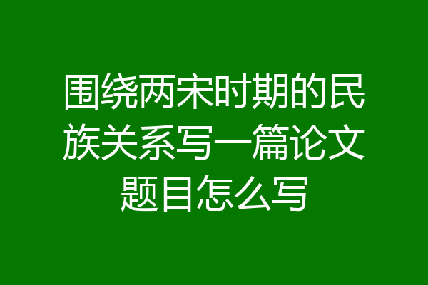 围绕两宋时期的民族关系写一篇论文题目怎么写