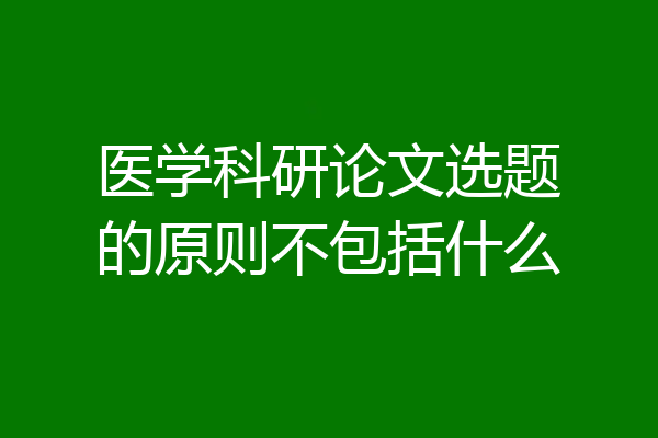 医学科研论文选题的原则不包括什么