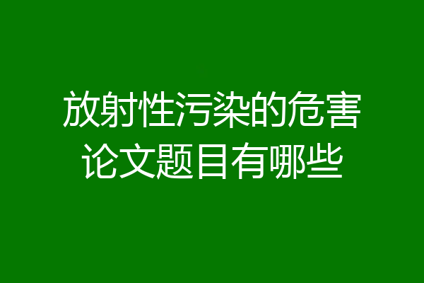 放射性污染的危害论文题目有哪些