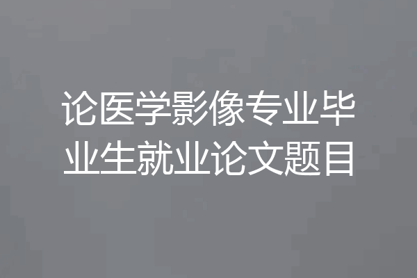 论医学影像专业毕业生就业论文题目