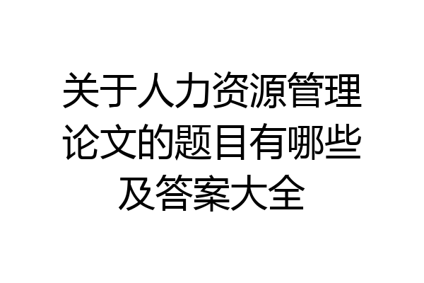 关于人力资源管理论文的题目有哪些及答案大全