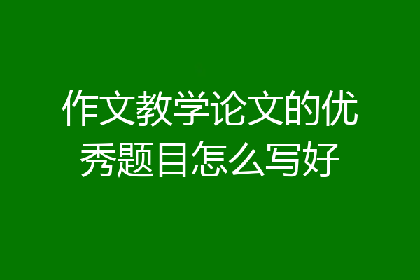 作文教学论文的优秀题目怎么写好