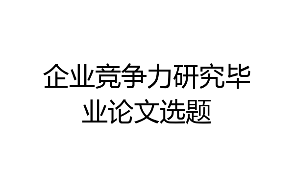 企业竞争力研究毕业论文选题