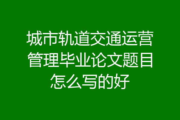 城市轨道交通运营管理毕业论文题目怎么写的好