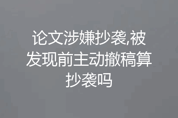论文涉嫌抄袭,被发现前主动撤稿算抄袭吗
