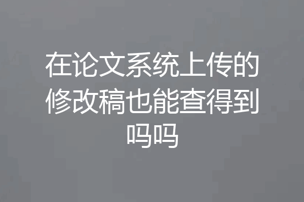 在论文系统上传的修改稿也能查得到吗吗