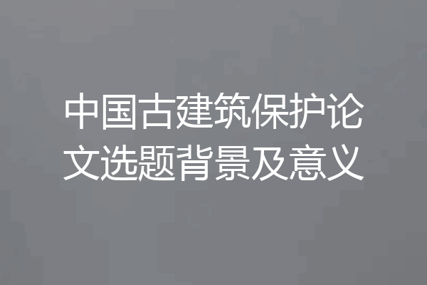中国古建筑保护论文选题背景及意义