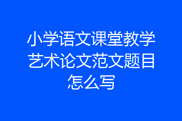 小学语文课堂教学艺术论文范文题目怎么写