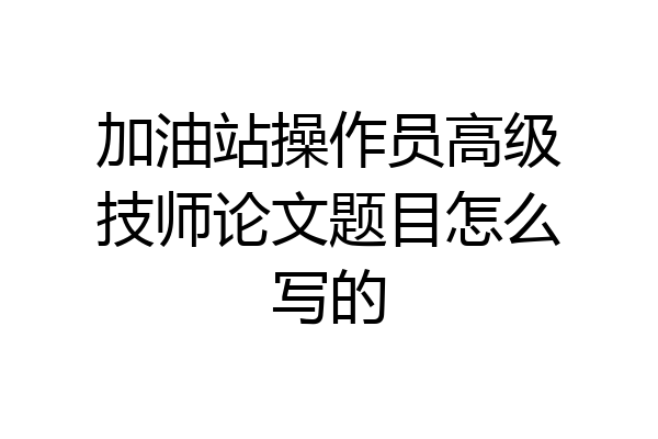 加油站操作员高级技师论文题目怎么写的