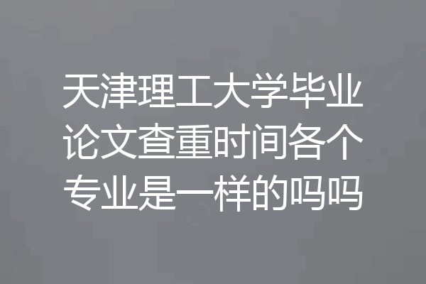 天津理工大学毕业论文查重时间各个专业是一样的吗吗