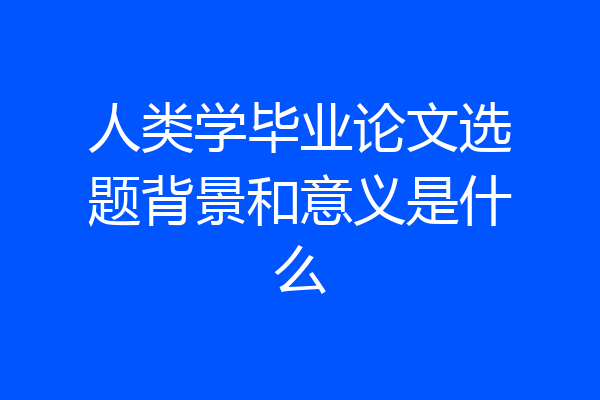 人类学毕业论文选题背景和意义是什么