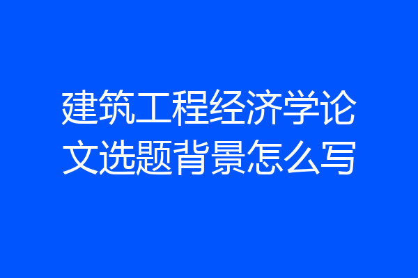 建筑工程经济学论文选题背景怎么写