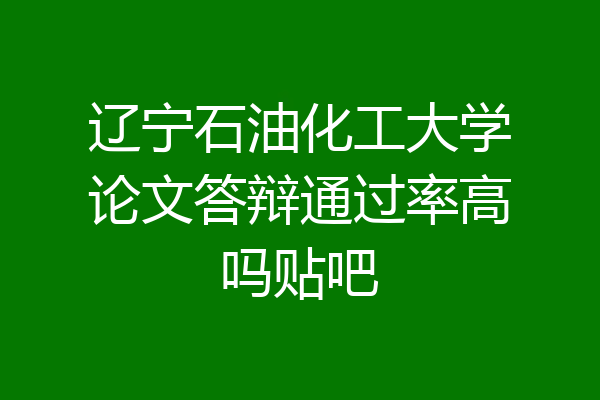 辽宁石油化工大学论文答辩通过率高吗贴吧