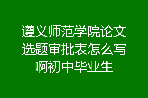 遵义师范学院论文选题审批表怎么写啊初中毕业生