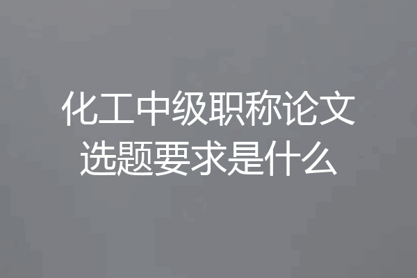 化工中级职称论文选题要求是什么