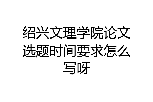 绍兴文理学院论文选题时间要求怎么写呀