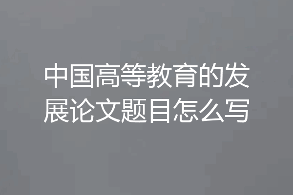 中国高等教育的发展论文题目怎么写
