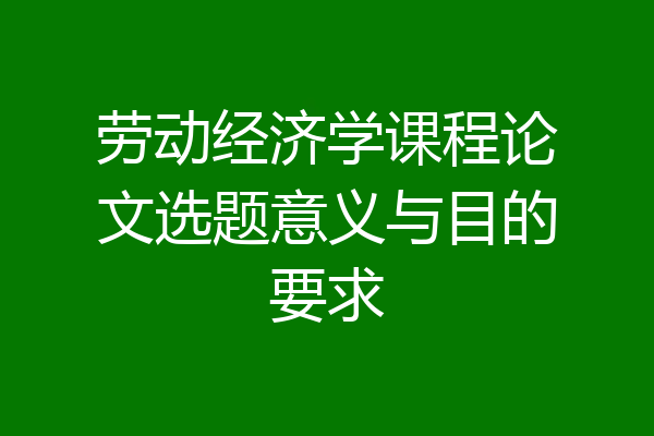 劳动经济学课程论文选题意义与目的要求