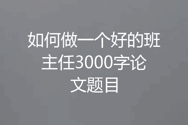 如何做一个好的班主任3000字论文题目