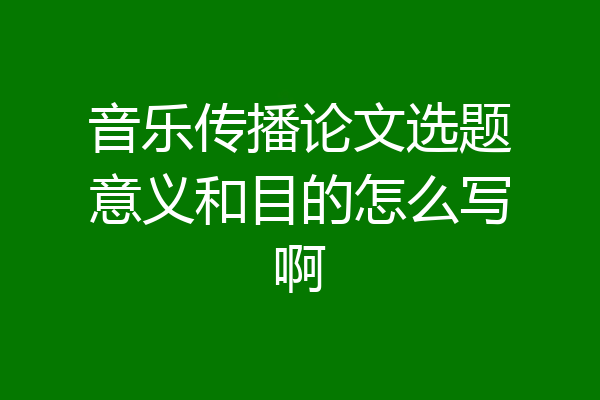 音乐传播论文选题意义和目的怎么写啊