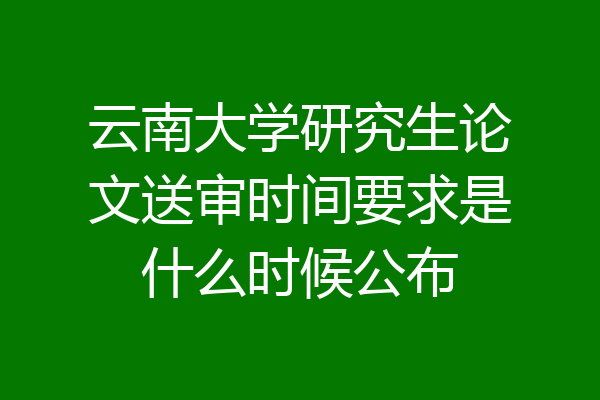 云南大学研究生论文送审时间要求是什么时候公布